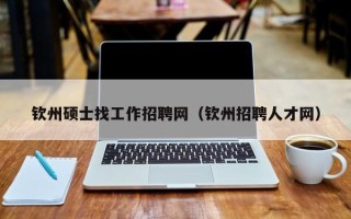 钦州硕士找工作招聘网（钦州招聘人才网）