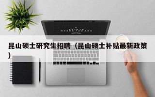 昆山硕士研究生招聘（昆山硕士补贴最新政策）