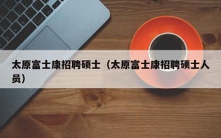 太原富士康招聘硕士（太原富士康招聘硕士人员）