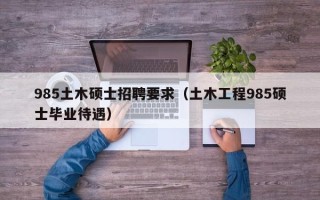 985土木硕士招聘要求（土木工程985硕士毕业待遇）