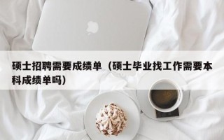 硕士招聘需要成绩单（硕士毕业找工作需要本科成绩单吗）