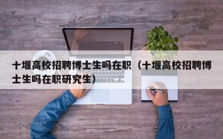 十堰高校招聘博士生吗在职（十堰高校招聘博士生吗在职研究生）