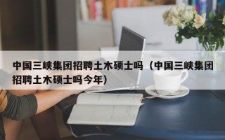 中国三峡集团招聘土木硕士吗（中国三峡集团招聘土木硕士吗今年）