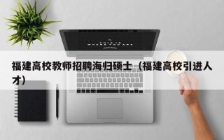 福建高校教师招聘海归硕士（福建高校引进人才）