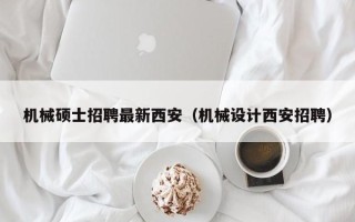 机械硕士招聘最新西安（机械设计西安招聘）