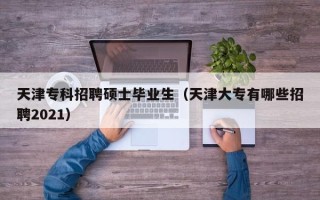 天津专科招聘硕士毕业生（天津大专有哪些招聘2021）