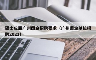 硕士应届广州国企招聘要求（广州国企单位招聘2021）