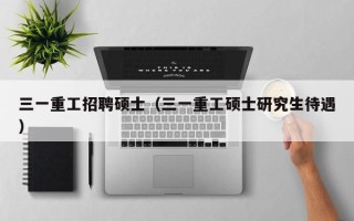 三一重工招聘硕士（三一重工硕士研究生待遇）