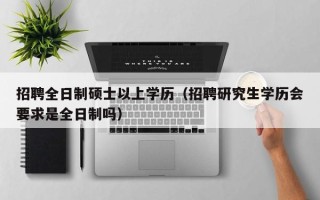 招聘全日制硕士以上学历（招聘研究生学历会要求是全日制吗）