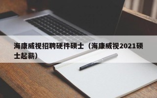 海康威视招聘硬件硕士（海康威视2021硕士起薪）