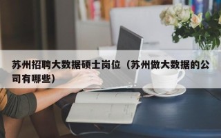 苏州招聘大数据硕士岗位（苏州做大数据的公司有哪些）