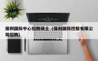 保利国际中心招聘硕士（保利国际控股有限公司招聘）