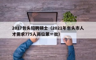 2017包头招聘硕士（2021年包头市人才需求775人岗位第一批）