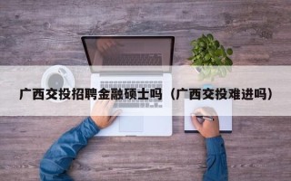 广西交投招聘金融硕士吗（广西交投难进吗）