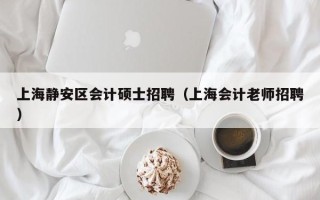 上海静安区会计硕士招聘（上海会计老师招聘）