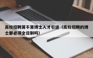 高校招聘算不算博士人才引进（高校招聘的博士都必须全日制吗）