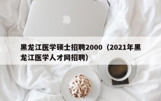 黑龙江医学硕士招聘2000（2021年黑龙江医学人才网招聘）