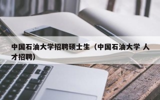 中国石油大学招聘硕士生（中国石油大学 人才招聘）