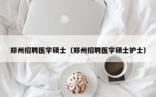 郑州招聘医学硕士（郑州招聘医学硕士护士）