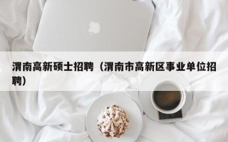 渭南高新硕士招聘（渭南市高新区事业单位招聘）