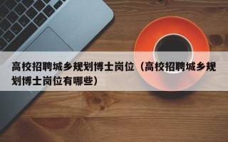 高校招聘城乡规划博士岗位（高校招聘城乡规划博士岗位有哪些）