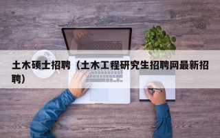 土木硕士招聘（土木工程研究生招聘网最新招聘）