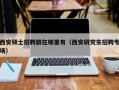西安硕士招聘群在哪里有（西安研究生招聘专场）