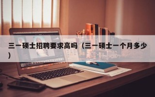 三一硕士招聘要求高吗（三一硕士一个月多少）