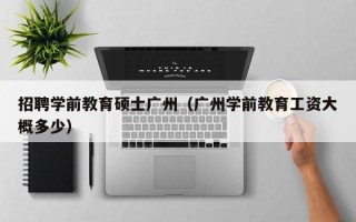 招聘学前教育硕士广州（广州学前教育工资大概多少）