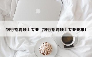 银行招聘硕士专业（银行招聘硕士专业要求）