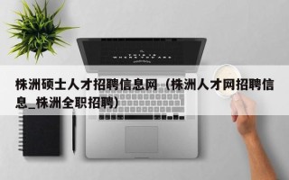 株洲硕士人才招聘信息网（株洲人才网招聘信息_株洲全职招聘）