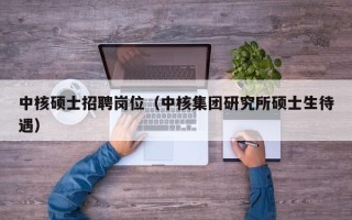 中核硕士招聘岗位（中核集团研究所硕士生待遇）