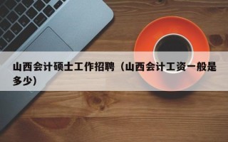 山西会计硕士工作招聘（山西会计工资一般是多少）