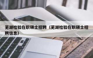 芜湖检验在职硕士招聘（芜湖检验在职硕士招聘信息）