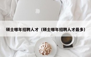 硕士哪年招聘人才（硕士哪年招聘人才最多）