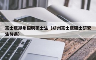 富士康郑州招聘硕士生（郑州富士康硕士研究生待遇）