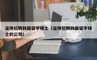 淄博招聘韩国留学硕士（淄博招聘韩国留学硕士的公司）