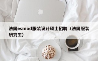 法国esmod服装设计硕士招聘（法国服装研究生）