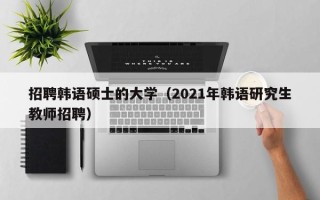 招聘韩语硕士的大学（2021年韩语研究生教师招聘）