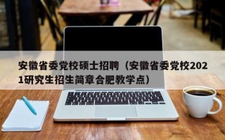 安徽省委党校硕士招聘（安徽省委党校2021研究生招生简章合肥教学点）