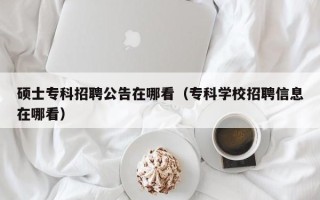 硕士专科招聘公告在哪看（专科学校招聘信息在哪看）