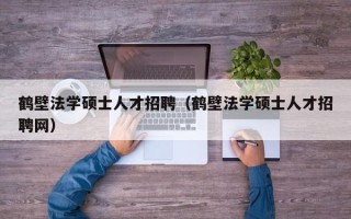 鹤壁法学硕士人才招聘（鹤壁法学硕士人才招聘网）