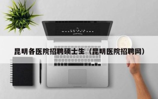 昆明各医院招聘硕士生（昆明医院招聘网）
