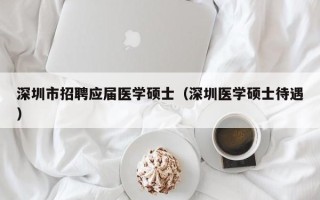 深圳市招聘应届医学硕士（深圳医学硕士待遇）