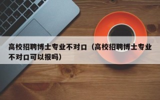 高校招聘博士专业不对口（高校招聘博士专业不对口可以报吗）