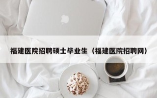 福建医院招聘硕士毕业生（福建医院招聘网）