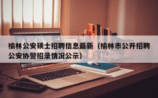 榆林公安硕士招聘信息最新（榆林市公开招聘公安协警招录情况公示）