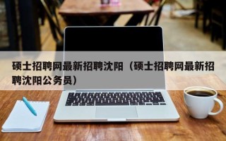 硕士招聘网最新招聘沈阳（硕士招聘网最新招聘沈阳公务员）