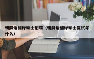 朝鲜语翻译硕士招聘（朝鲜语翻译硕士复试考什么）