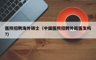 医院招聘海外硕士（中国医院招聘外籍医生吗?）